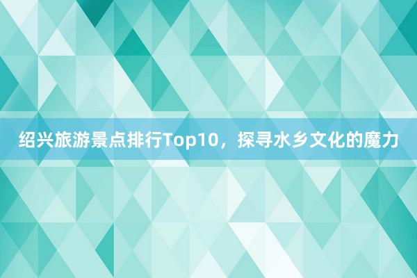 绍兴旅游景点排行Top10，探寻水乡文化的魔力